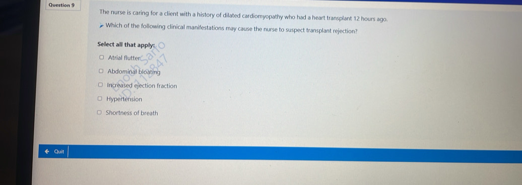 The nurse is caring for a client with a history of dilated cardiomyopathy who had a heart transplant 12 hours ago.
Which of the following clinical manifestations may cause the nurse to suspect transplant rejection?
Select all that apply:
Atrial flutter
Abdominal bloating
Increased ejection fraction
Hypertension
Shortness of breath
Quit