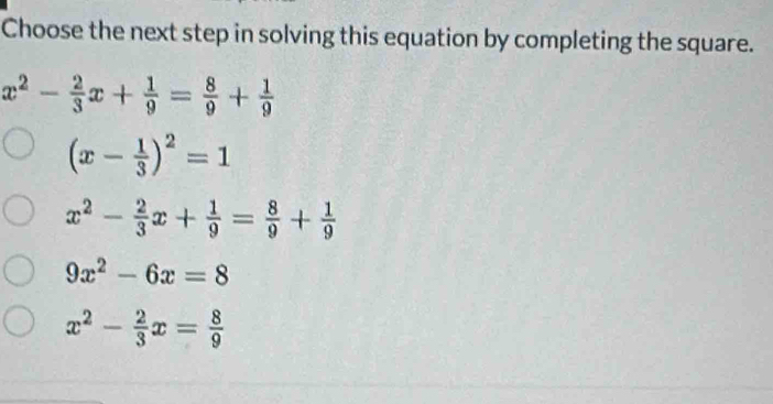 Choose the next step in solving this equation by completing the square.
x^2- 2/3 x+ 1/9 = 8/9 + 1/9 
(x- 1/3 )^2=1
x^2- 2/3 x+ 1/9 = 8/9 + 1/9 
9x^2-6x=8
x^2- 2/3 x= 8/9 