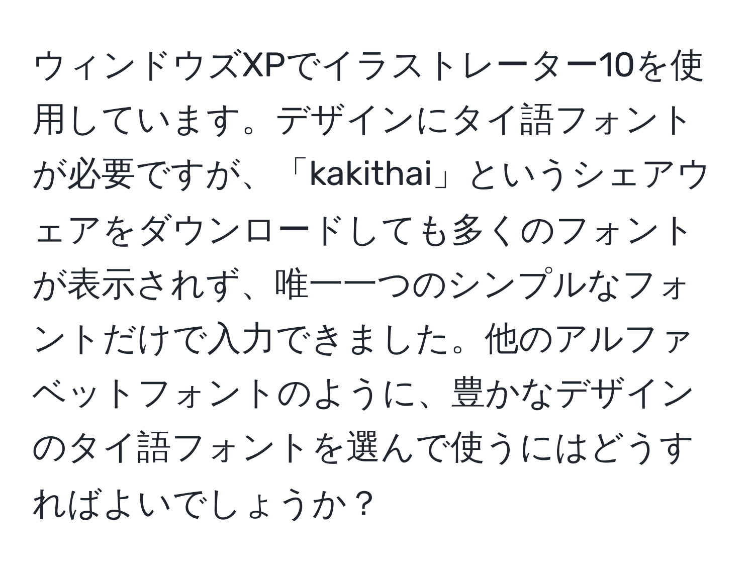 ウィンドウズXPでイラストレーター10を使用しています。デザインにタイ語フォントが必要ですが、「kakithai」というシェアウェアをダウンロードしても多くのフォントが表示されず、唯一一つのシンプルなフォントだけで入力できました。他のアルファベットフォントのように、豊かなデザインのタイ語フォントを選んで使うにはどうすればよいでしょうか？