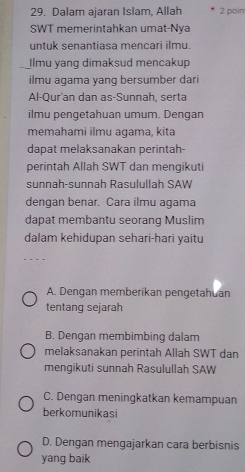 Dalam ajaran Islam, Allah 2 poin
SWT memerintahkan umat-Nya
untuk senantiasa mencari ilmu.
Ilmu yang dimaksud mencakup
ilmu agama yang bersumber dari
Al-Qur'an dan as-Sunnah, serta
ilmu pengetahuan umum. Dengan
memahami ilmu agama, kita
dapat melaksanakan perintah-
perintah Allah SWT dan mengikuti
sunnah-sunnah Rasulullah SAW
dengan benar. Cara ilmu agama
dapat membantu seorang Muslim
dalam kehidupan sehari-hari yaitu
A. Dengan memberikan pengetahuan
tentang sejarah
B. Dengan membimbing dalam
melaksanakan perintah Allah SWT dan
mengikuti sunnah Rasulullah SAW
C. Dengan meningkatkan kemampuan
berkomunikasi
D. Dengan mengajarkan cara berbisnis
yang baik