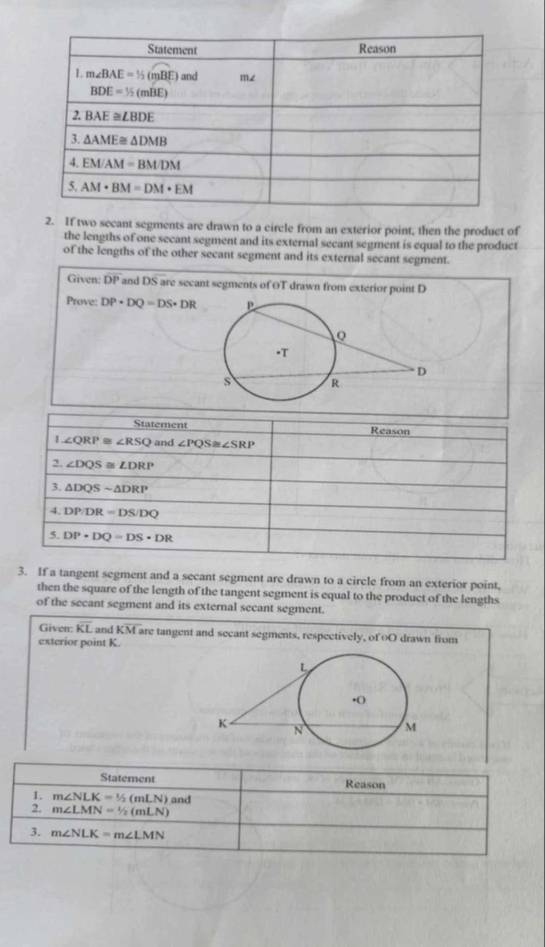 If two secant segments are drawn to a circle from an exterior point, then the product of
the lengths of one secant segment and its external secant segment is equal to the product
of the lengths of the other secant segment and its external secant segment.
Given: DP and DS are secant segments of OT drawn from exterior point D
Prove: DP+DQ=DS+DR
Statement Reason
1 ∠ QRP≌ ∠ RSQ and ∠ PQS≌ ∠ SRP
2. ∠ DQS≌ ∠ DRP
3. △ DQSsim △ DRP
4. DP/DR=DS/DQ
5. DP+DQ=DS+DR
3. If a tangent segment and a secant segment are drawn to a circle from an exterior point,
then the square of the length of the tangent segment is equal to the product of the lengths
of the secant segment and its external secant segment.
Given: overline KL and KM are tangent and secant segments, respectively, of oO drawn from
exterior point K.
Statement Reason
1. m∠ NLK=1/2(mLN) and
2. m∠ LMN=1/2(mLN)
3. m∠ NLK=m∠ LMN