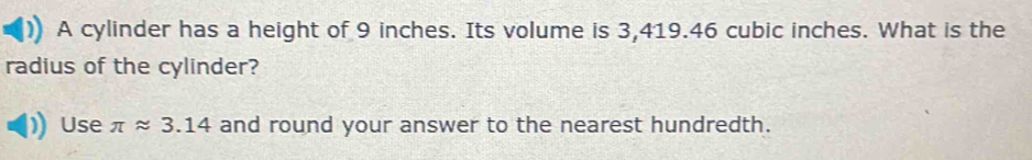 A cylinder has a height of 9 inches. Its volume is 3,419.46 cubic inches. What is the 
radius of the cylinder? 
Use π approx 3.14 and round your answer to the nearest hundredth.