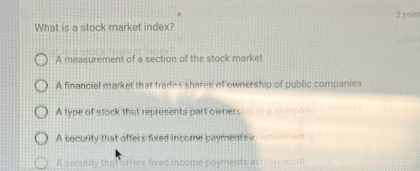 What is a stock market index?
2 0pn
A measurement of a section of the stock market
A financial market that trades shares of ownership of public companies
A type of stock that represents part ownership in a company
A security that offers fixed income payments in rebrement
A security that offers fixed income payments in retirement