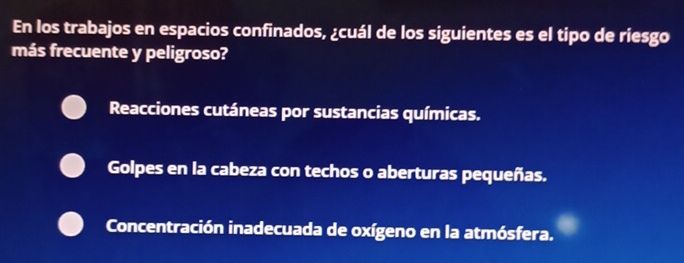 En los trabajos en espacios confinados, ¿cuál de los siguientes es el tipo de riesgo
más frecuente y peligroso?
Reacciones cutáneas por sustancias químicas.
Golpes en la cabeza con techos o aberturas pequeñas.
Concentración inadecuada de oxígeno en la atmósfera.