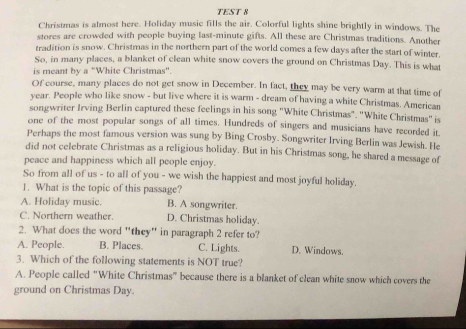 TEST 8
Christmas is almost here. Holiday music fills the air. Colorful lights shine brightly in windows. The
stores are crowded with people buying last-minute gifts. All these are Christmas traditions. Another
tradition is snow. Christmas in the northern part of the world comes a few days after the start of winter.
So, in many places, a blanket of clean white snow covers the ground on Christmas Day. This is what
is meant by a "White Christmas".
Of course, many places do not get snow in December. In fact, they may be very warm at that time of
year. People who like snow - but live where it is warm - dream of having a white Christmas. American
songwriter Irving Berlin captured these feelings in his song "White Christmas". "White Christmas" is
one of the most popular songs of all times. Hundreds of singers and musicians have recorded it.
Perhaps the most famous version was sung by Bing Crosby. Songwriter Irving Berlin was Jewish. He
did not celebrate Christmas as a religious holiday. But in his Christmas song, he shared a message of
peace and happiness which all people enjoy.
So from all of us - to all of you - we wish the happiest and most joyful holiday.
1. What is the topic of this passage?
A. Holiday music. B. A songwriter.
C. Northern weather. D. Christmas holiday.
2. What does the word "they" in paragraph 2 refer to?
A. People. B. Places. C. Lights. D. Windows.
3. Which of the following statements is NOT true?
A. People called "White Christmas" because there is a blanket of clean white snow which covers the
ground on Christmas Day.
