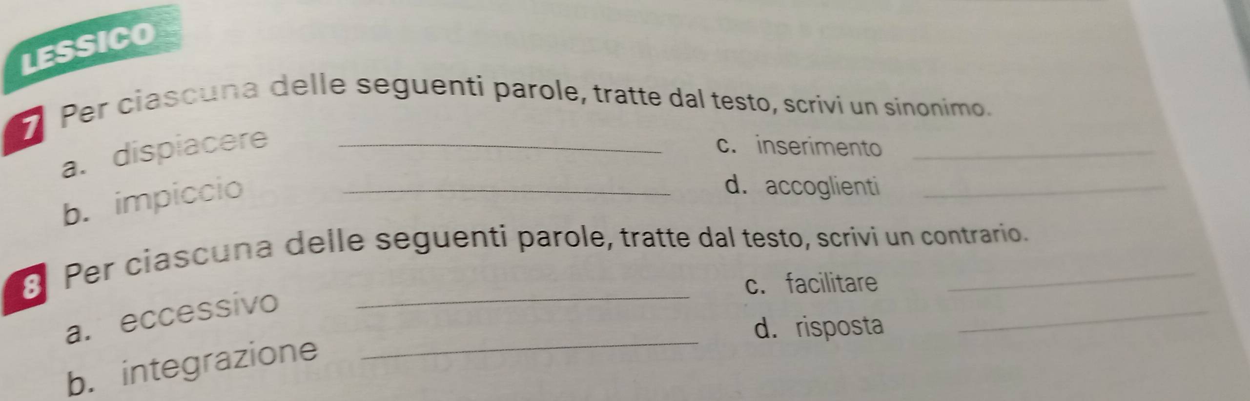 LESSICO 
Per ciascuna delle seguenti parole, tratte dal testo, scrivi un sinonimo. 
a. dispiacere _c. inserimento_ 
b. impiccio_ 
d. accoglienti_ 
_ 
_ 
3 Per ciascuna delle seguenti parole, tratte dal testo, scrivi un contrario. 
c. facilitare 
_ 
a. eccessivo 
d. risposta 
b. integrazione