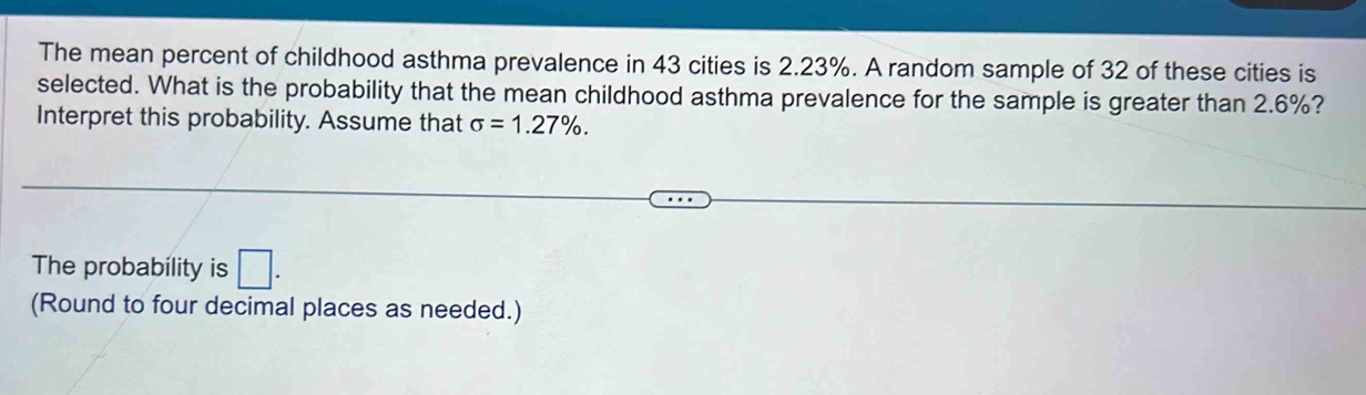 The mean percent of childhood asthma prevalence in 43 cities is 2.23%. A random sample of 32 of these cities is 
selected. What is the probability that the mean childhood asthma prevalence for the sample is greater than 2.6%? 
Interpret this probability. Assume that sigma =1.27%. 
The probability is □. 
(Round to four decimal places as needed.)