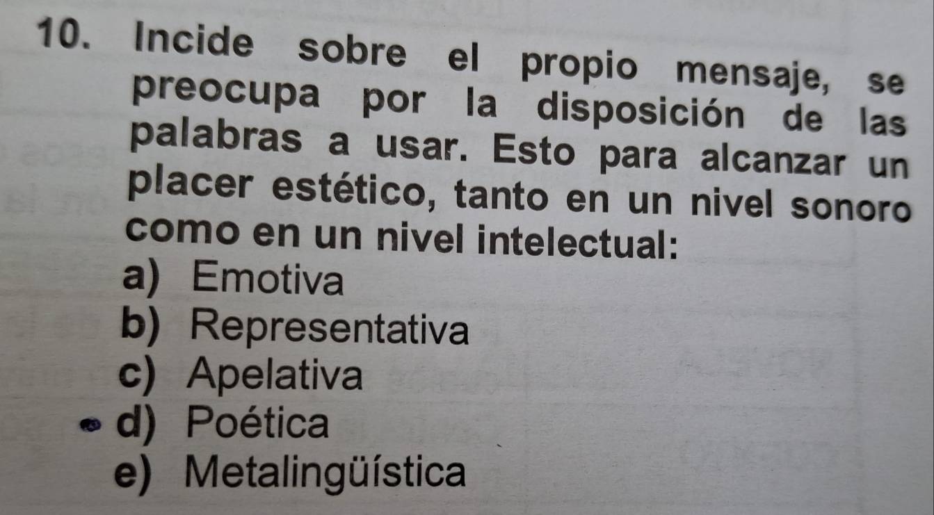 Incide sobre el propio mensaje, se
preocupa por la disposición de las
palabras a usar. Esto para alcanzar un
placer estético, tanto en un nivel sonoro
como en un nivel intelectual:
a) Emotiva
b) Representativa
c) Apelativa
d) Poética
e) Metalingüística