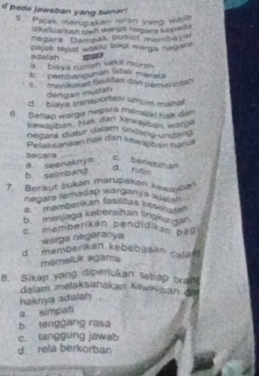 pade jawaban yang benar!
5 Pajak merupakan luran yang whlh
dlkeluarken dieh warga nægara kępada
negara: Dampak posdf menbayar
pajak tepat wakle bagi warga negan .
adaiah 140
a. biaya ruman sak l mursh
b. pembangunan lidak mérata
cmenikat fasilitas dan pémerintah
dengan mudah
d. blaya transportesi umum mahal
6 Setlap warga negara mamitki hak din
kewallban. Mak dan kewajban war??
negara didur dalam Undang-Undang
Pelaksanaan nak dan kewajban harus
secars c. beriebihan
b selmbang a seenakny
d. rutie
7. Berikut bukatı marupakan kewajla
negara teradap warganya adalan
a. memberikan fasilišas kesehate
b. menjaga kebersihan lingkangan
c memberikan pendidikan pag
warga negaranya
d. memberikan kebebasan calan
memeluk agama
8. Sikap yang diperiukan tetiap cran
dalam melaksanakan Kowe pan da
haknya adalah ..
a. simpati
b tenggang rasa
c. tanggung jawab
d. rela berkorban