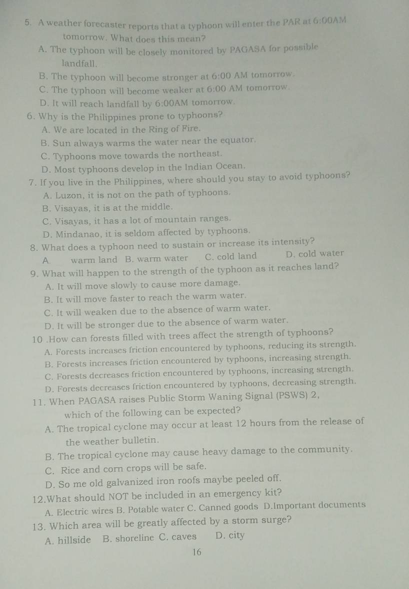A weather forecaster reports that a typhoon will enter the PAR at 6:00A M
tomorrow. What does this mean?
A. The typhoon will be closely monitored by PAGASA for possible
landfall.
B. The typhoon will become stronger at 6:00 AM tomorrow.
C. The typhoon will become weaker at 6:00 AM tomorrow
D. It will reach landfall by 6:00 AM tomorrow
6. Why is the Philippines prone to typhoons?
A. We are located in the Ring of Fire.
B. Sun always warms the water near the equator.
C. Typhoons move towards the northeast.
D. Most typhoons develop in the Indian Ocean.
7. If you live in the Philippines, where should you stay to avoid typhoons?
A. Luzon, it is not on the path of typhoons.
B. Visayas, it is at the middle.
C. Visayas, it has a lot of mountain ranges.
D. Mindanao, it is seldom affected by typhoons.
8. What does a typhoon need to sustain or increase its intensity?
A. warm land B. warm water C. cold land D. cold water
9. What will happen to the strength of the typhoon as it reaches land?
A. It will move slowly to cause more damage.
B. It will move faster to reach the warm water.
C. It will weaken due to the absence of warm water.
D. It will be stronger due to the absence of warm water.
10 .How can forests filled with trees affect the strength of typhoons?
A. Forests increases friction encountered by typhoons, reducing its strength.
B. Forests increases friction encountered by typhoons, increasing strength.
C. Forests decreases friction encountered by typhoons, increasing strength.
D. Forests decreases friction encountered by typhoons, decreasing strength.
11. When PAGASA raises Public Storm Waning Signal (PSWS) 2,
which of the following can be expected?
A. The tropical cyclone may occur at least 12 hours from the release of
the weather bulletin.
B. The tropical cyclone may cause heavy damage to the community.
C. Rice and corn crops will be safe.
D. So me old galvanized iron roofs maybe peeled off.
12.What should NOT be included in an emergency kit?
A. Electric wires B. Potable water C. Canned goods D.Important documents
13. Which area will be greatly affected by a storm surge?
A. hillside B. shoreline C. caves D. city
16