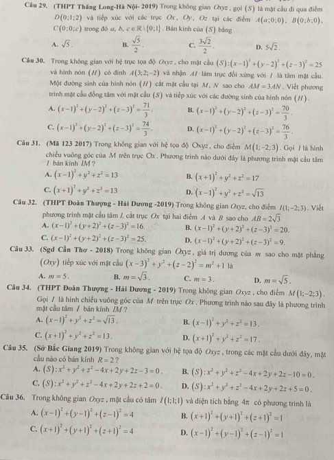 (THPT Thăng Long-Hà Nội- 2019) Trong không gian のợz , gọi (S) là mặt cầu đi qua điểm
D(0;1;2) và tiếp xúc với các trục Ox, Oy, Oz tại các điểm A(a;0;0),B(0;b;0),
C(0:0;c) trong đó a, b, c ∈ R∪  0:1. Bán kính của (S) bằng
A. sqrt(5). B.  sqrt(5)/2 , C.  3sqrt(2)/2 . D. 5sqrt(2).
Câu 30. Trong không gian với hệ trục tọa độ Oxyz , cho mật cầu (S):(x-1)^2+(y-2)^2+(z-3)^2=25
và hình nón (H) có đình A(3;2;-2) và nhận A/ làm trục đổi xứng với / là tâm mặt cầu.
Một đường sinh của hình nón (H) cất mặt cầu tại M, N sao cho AM=3AN Viết phương
trinh mặt cầu đồng tâm với mặt cầu (S) và tiếp xúc với các đường sinh của hình nón (/) .
A. (x-1)^2+(y-2)^2+(z-3)^2= 71/3 . B. (x-1)^2+(y-2)^2+(z-3)^2= 70/3 .
C. (x-1)^2+(y-2)^2+(z-3)^2= 74/3 . D. (x-1)^2+(y-2)^2+(z-3)^2= 76/3 .
Câu 31. (Mã 123 2017) Trong không gian với hệ tọa độ Oxyz, cho điểm M(1;-2;3). Gọi / là hình
chiều vuông góc của M trên trục Ox . Phương trình nào dưới đây là phương trình mặt cầu tâm
I bán kính /M ？
A. (x-1)^2+y^2+z^2=13 B. (x+1)^2+y^2+z^2=17
C. (x+1)^2+y^2+z^2=13 D. (x-1)^2+y^2+z^2=sqrt(13)
Câu 32. (THPT Đoàn Thượng - Hải Dương -2019) Trong không gian Oxyz, cho điểm I(1;-2;3). Viết
phương trình mặt cầu tâm /, cắt trục Ox tại hai điểm A và B sao cho AB=2sqrt(3)
A. (x-1)^2+(y+2)^2+(z-3)^2=16. B. (x-1)^2+(y+2)^2+(z-3)^2=20.
C. (x-1)^2+(y+2)^2+(z-3)^2=25. D. (x-1)^2+(y+2)^2+(z-3)^2=9.
Câu 33. (Sgd Cần Thơ - 2018) Trong không gian Ōxyz , giá trị dương của m sao cho mặt phẳng^ 0xy) tiếp xúc với mặt cầu (x-3)^2+y^2+(z-2)^2=m^2+1 là
A. m=5. B. m=sqrt(3). C. m=3. D. m=sqrt(5).
Câu 34. (THPT Đoàn Thượng - Hải Dương - 2019) Trong không gian Oxyz , cho điểm M(1;-2;3).
Gọi / là hình chiếu vuông góc của M trên trục Ox . Phương trình nào sau đây là phương trình
mặt cầu tâm / bán kính /M ?
A. (x-1)^2+y^2+z^2=sqrt(13). B. (x-1)^2+y^2+z^2=13.
C. (x+1)^2+y^2+z^2=13. D. (x+1)^2+y^2+z^2=17.
Câu 35. (Sở Bắc Giang 2019) Trong không gian với hệ tọa độ Oxyz , trong các mặt cầu dưới đây, mặt
cầu nào có bán kính R=2 ?
A. (S):x^2+y^2+z^2-4x+2y+2z-3=0. B. (S):x^2+y^2+z^2-4x+2y+2z-10=0.
C. (S):x^2+y^2+z^2-4x+2y+2z+2=0. D. (S):x^2+y^2+z^2-4x+2y+2z+5=0.
Câu 36. Trong không gian Oxyz , mặt cầu có tâm I(1;1;1) và diện tích bằng 4π có phương trình là
A. (x-1)^2+(y-1)^2+(z-1)^2=4 B. (x+1)^2+(y+1)^2+(z+1)^2=1
C. (x+1)^2+(y+1)^2+(z+1)^2=4 D. (x-1)^2+(y-1)^2+(z-1)^2=1