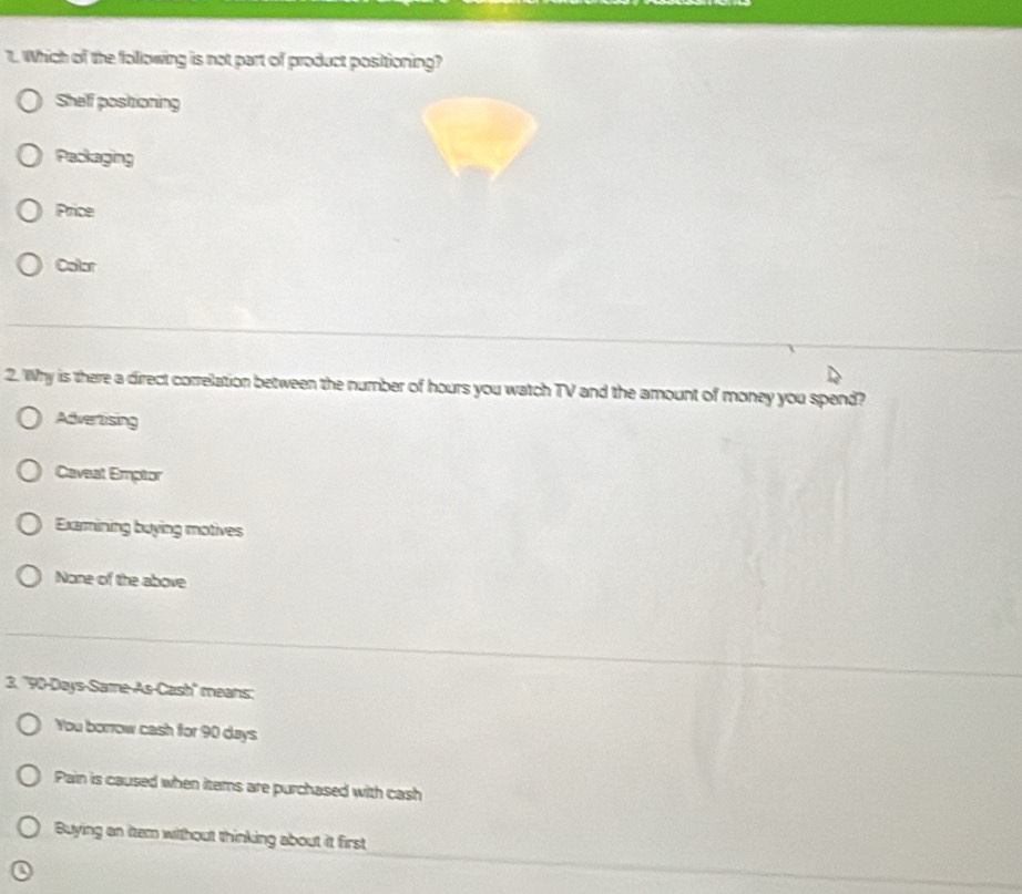 Which of the following is not part of product positioning?
Shelf postioning
Paskaging
Price
Color
2. Why is there a direct correlation between the number of hours you watch TV and the amount of money you spend?
Advertising
Caveat Emptor
Exarmining buying motives
None of the above
3. '' 90-Days -Same-As-Cash'' means:
You borrow cash for 90 days
Pain is caused when iters are purchased with cash
Buying an item without thinking about it first