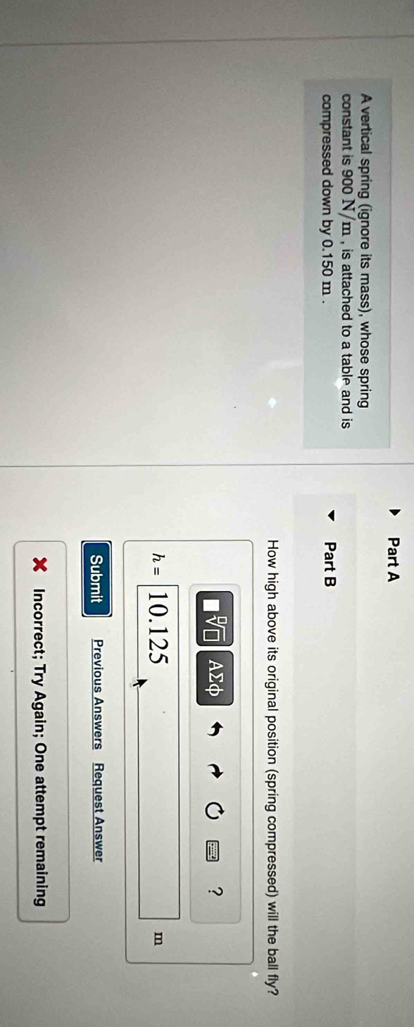 A vertical spring (ignore its mass), whose spring 
constant is 900 N/m , is attached to a table and is 
compressed down by 0.150 m. Part B 
How high above its original position (spring compressed) will the ball fly?
□ sqrt[□](□ ) Asumlimits Phi
?
h= 10.125 m
Submit Previous Answers Request Answer 
Incorrect; Try Again; One attempt remaining