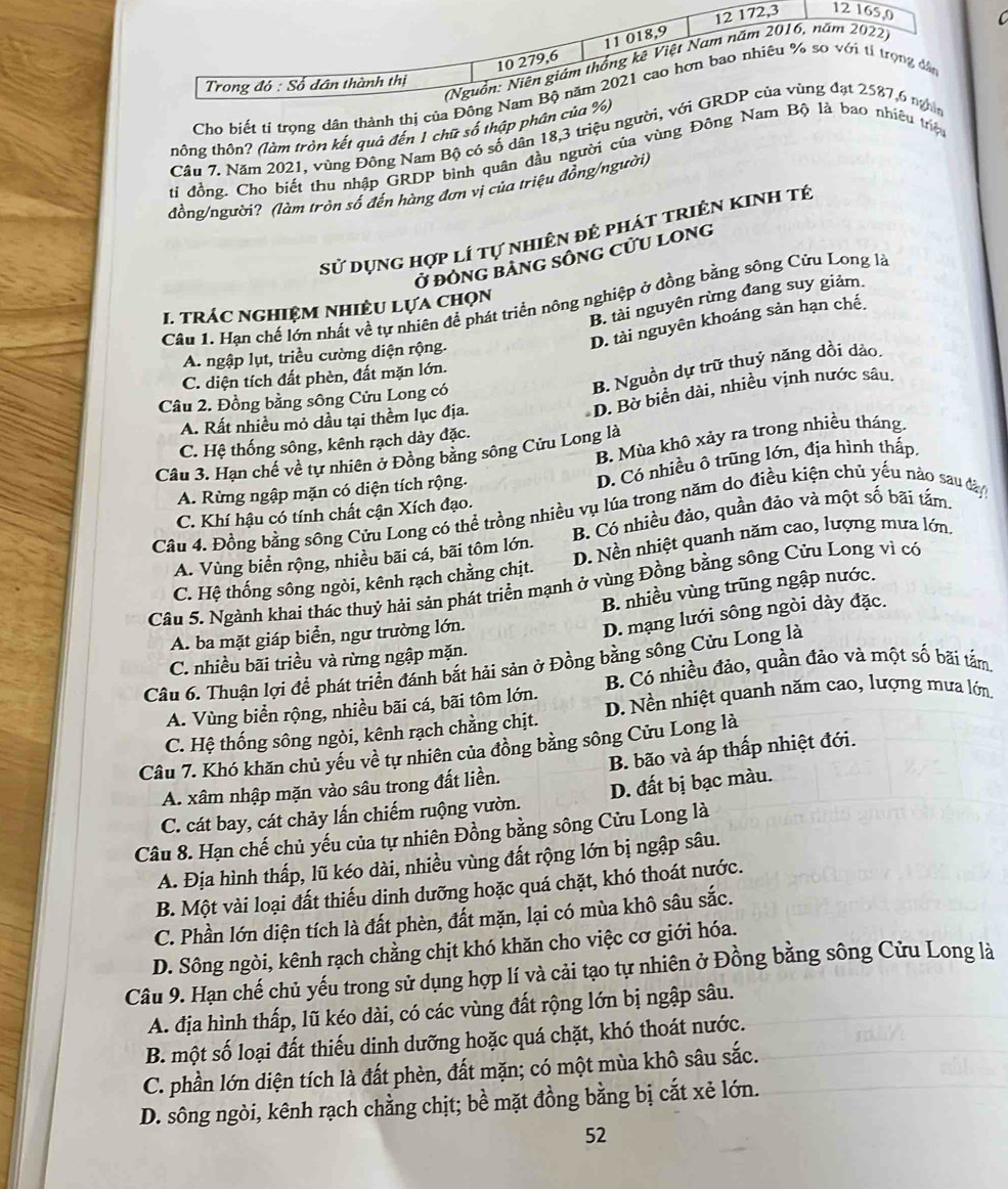 Cho biết ti trọng dân thành thị 
thông thôn? (làm tròn kết quả đến 1 chữ số thập phân
Câu 7. Năm 2021, vùng Đông Nam Bộ có số dân 18,3 triệu ngư
tí đồng. Cho biết thu nhập GRDP bình quân đầu người của vùng Đông ệu trị
đồng/người? (làm tròn số đến hàng đơn vị của triệu đồng/người)
sử dụng hợp lí tự nhiên đẻ phát triên kinh tế
Ở đônG bảnG sônG cửU long
B. tài nguyên rừng đang suy giảm.
Câu 1. Hạn chế lớn nhất về tự nhiên để phát triển nông nghiệp ở đồng bằng sông Cửu Long là
I. TRÁC NGHIệM NHIÈU LựA chọn
D. tài nguyên khoáng sản hạn chế.
A. ngập lụt, triều cường diện rộng.
B. Nguồn dự trữ thuỷ năng dồi dảo.
C. diện tích đất phèn, đất mặn lớn.
D. Bờ biển dài, nhiều vịnh nước sâu.
Câu 2. Đồng bằng sông Cửu Long có
A. Rất nhiều mỏ dầu tại thềm lục địa.
B. Mùa khô xảy ra trong nhiều tháng
C. Hệ thống sông, kênh rạch dày đặc.
Câu 3. Hạn chế về tự nhiên ở Đồng băng sông Cửu Long là
A. Rừng ngập mặn có diện tích rộng.
D. Có nhiều ô trũng lớn, địa hình thấp.
C. Khí hậu có tính chất cận Xích đạo.
Câu 4. Đồng bằng sông Cửu Long có thể trồng nhiều vụ lúa trong năm do điều kiện chủ yếu nào sau đây
A. Vùng biển rộng, nhiều bãi cá, bãi tôm lớn. B. Có nhiều đảo, quần đảo và một số bãi tắm
C. Hệ thống sông ngòi, kênh rạch chằng chịt. D. Nền nhiệt quanh năm cao, lượng mưa lớn.
Câu 5. Ngành khai thác thuỷ hải sản phát triển mạnh ở vùng Đồng bằng sông Cửu Long vì có
B. nhiều vùng trũng ngập nước.
A. ba mặt giáp biển, ngư trường lớn.
D. mạng lưới sông ngòi dày đặc.
C. nhiều bãi triều và rừng ngập mặn.
Câu 6. Thuận lợi để phát triển đánh bắt hải sản ở Đồng bằng sông Cửu Long là
A. Vùng biển rộng, nhiều bãi cá, bãi tôm lớn. B. Có nhiều đảo, quần đảo và một số bãi tầm.
C. Hệ thống sông ngòi, kênh rạch chằng chịt. D. Nền nhiệt quanh năm cao, lượng mưa lớn.
Câu 7. Khó khăn chủ yếu về tự nhiên của đồng bằng sông Cửu Long là
A. xâm nhập mặn vào sâu trong đất liền. B. bão và áp thấp nhiệt đới.
C. cát bay, cát chảy lấn chiếm ruộng vườn. D. đất bị bạc màu.
Câu 8. Hạn chế chủ yếu của tự nhiên Đồng bằng sông Cửu Long là
A. Địa hình thấp, lũ kéo dài, nhiều vùng đất rộng lớn bị ngập sâu.
B. Một vài loại đất thiếu dinh dưỡng hoặc quá chặt, khó thoát nước.
C. Phần lớn diện tích là đất phèn, đất mặn, lại có mùa khô sâu sắc.
D. Sông ngòi, kênh rạch chằng chịt khó khăn cho việc cơ giới hóa.
Câu 9. Hạn chế chủ yếu trong sử dụng hợp lí và cải tạo tự nhiên ở Đồng bằng sông Cửu Long là
A. địa hình thấp, lũ kéo dài, có các vùng đất rộng lớn bị ngập sâu.
B. một số loại đất thiếu dinh dưỡng hoặc quá chặt, khó thoát nước.
C. phần lớn diện tích là đất phèn, đất mặn; có một mùa khô sâu sắc.
D. sông ngòi, kênh rạch chằng chịt; bề mặt đồng bằng bị cắt xẻ lớn.
52