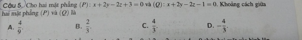 Cậu 5, Cho hai mặt phẳng (P) : x+2y-2z+3=0 và (Q): x+2y-2z-1=0. Khoảng cách giữa
hai mặt phẳng (P) và (Q) là
A.  4/9 .  2/3 . C.  4/3 . - 4/3 . 
B.
D.