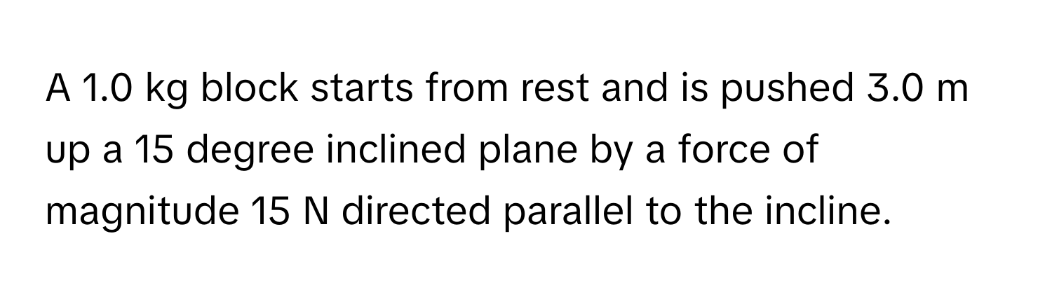 A 1.0 kg block starts from rest and is pushed 3.0 m up a 15 degree inclined plane by a force of magnitude 15 N directed parallel to the incline.