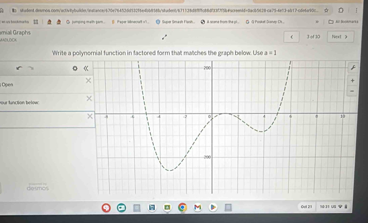 student.desmos.com/activitybuilder/instance/670e76452dd532f6e4bb858b/student/671128d8ffffc88df33f7f5b#screenId=0acb5628-ca75-4e13-ab17-cde6a90c... 
wi us bookmarks G jumping math gam. @ Paper Minecraft v1... Super Smash Flash... A scene from the pl... G Q Posket Disney Ch... ” All Bookmarks 
mial Graphs < 3 of 10 Next > 
MADLOCK 
Write a polynomial function in factored form that matches the graph below. Use a=1
Open 
our function below: 
desmos 
Oct 21 10:31 US