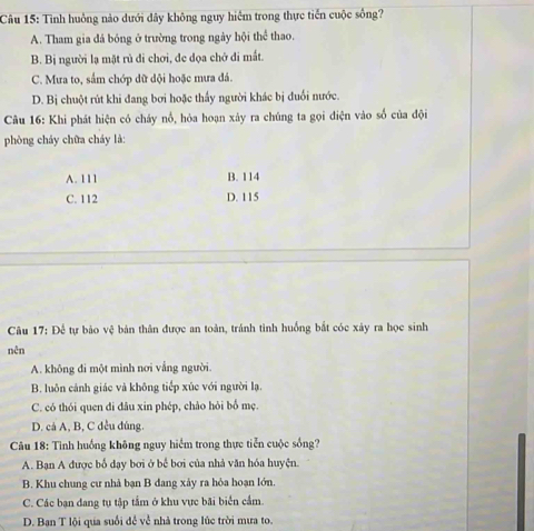 Tình huồng nào dưới đây không nguy hiểm trong thực tiền cuộc sống?
A. Tham gia đá bóng ở trường trong ngày hội thể thao.
B. Bị người lạ mặt rủ đi chơi, đe dọa chở đi mất.
C. Mưa to, sắm chớp dữ đội hoặc mưa đá.
D. Bị chuột rút khi đang bơi hoặc thấy người khác bị đuổi nước.
Câu 16: Khi phát hiện có cháy nổ, hóa hoạn xảy ra chúng ta gọi diện vào số của đội
phòng cháy chữa cháy là:
A. 111 B. 114
C. 112 D. 115
Câu 17: Để tự bảo vệ bản thân được an toàn, tránh tình huồng bắt cóc xây ra học sinh
nên
A. không đi một mình nơi vắng người.
B. luôn cảnh giác và không tiếp xúc với người lạ.
C. có thói quen đi đâu xin phép, chào hỏi bổ mẹ.
D. cả A, B, C đều dúng.
Câu 18: Tình huồng không nguy hiểm trong thực tiễn cuộc sống?
A. Bạn A được bố dạy bơi ở bể bơi của nhà văn hóa huyện.
B. Khu chung cư nhà bạn B dang xây ra hỏa hoạn lớn.
C. Các bạn đang tụ tập tắm ở khu vực bãi biển cầm.
D. Ban T lội qua suổi để về nhà trong lúc trời mưa to.