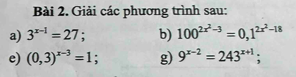 Giải các phương trình sau: 
a) 3^(x-1)=27; b) 100^(2x^2)-3=0,1^(2x^2)-18
e) (0,3)^x-3=1; g) 9^(x-2)=243^(x+1);