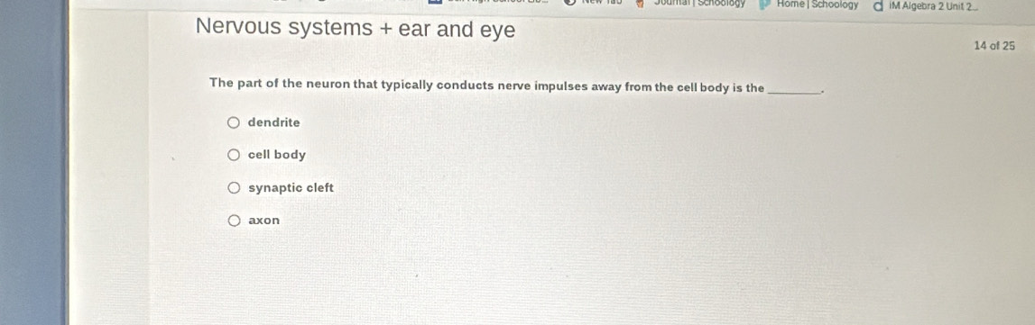 Home | Schoology iM Algebra 2 Unit 2...
Nervous systems + ear and eye
14 of 25
The part of the neuron that typically conducts nerve impulses away from the cell body is the _.
dendrite
cell body
synaptic cleft
axon