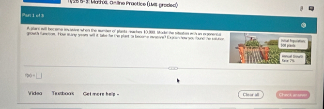 11/25 5-3: MathXL Online Practice (LMS graded) 
Part 1 of 3 
A plant will become invasive when the number of plants reaches 10,000. Model the situation with an exponential 
growth function. How many years will it take for the plant to become invasive? Explain how you found the solutio
f(x)=□
Video Textbook Get more help - Clear all Check answer