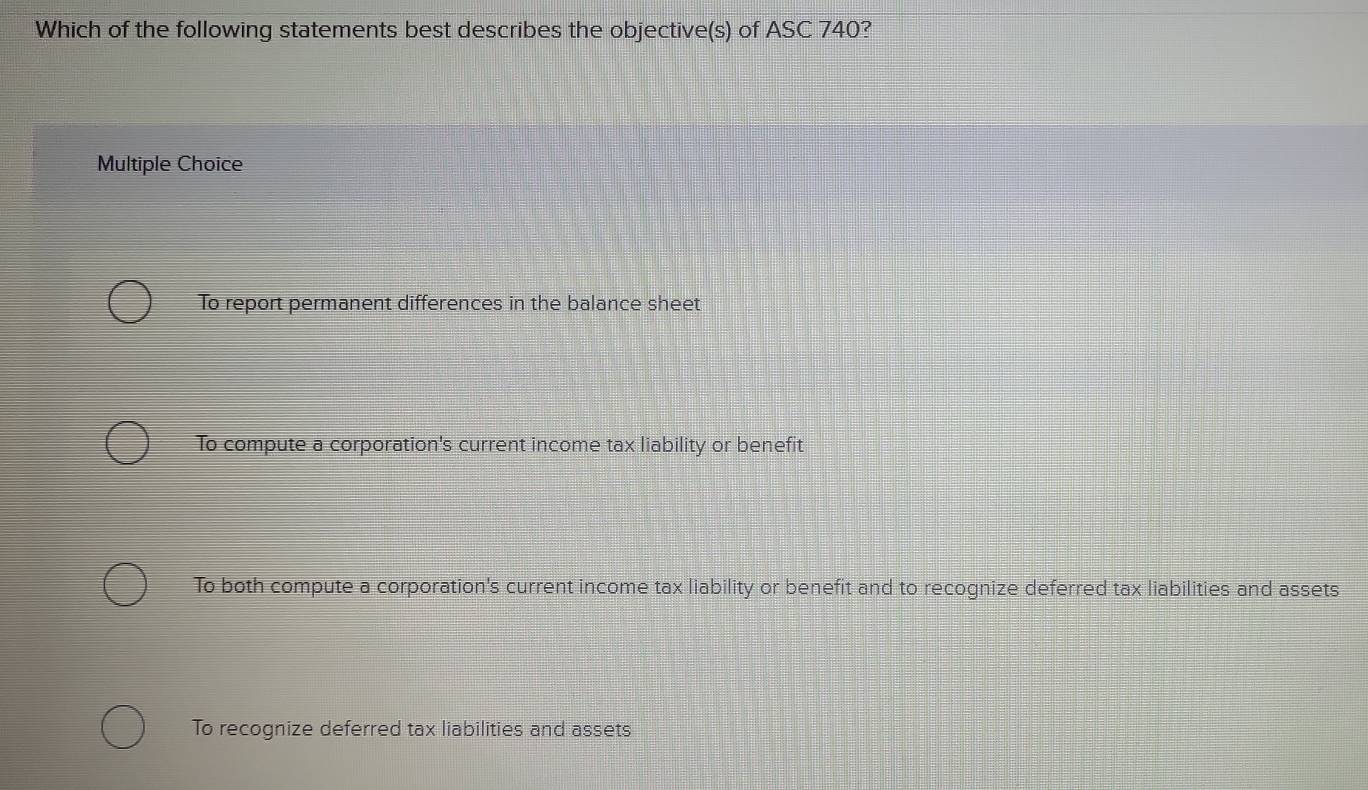 Which of the following statements best describes the objective(s) of ASC 740?
Multiple Choice
To report permanent differences in the balance sheet
To compute a corporation's current income tax liability or benefit
To both compute a corporation's current income tax liability or benefit and to recognize deferred tax liabilities and assets
To recognize deferred tax liabilities and assets