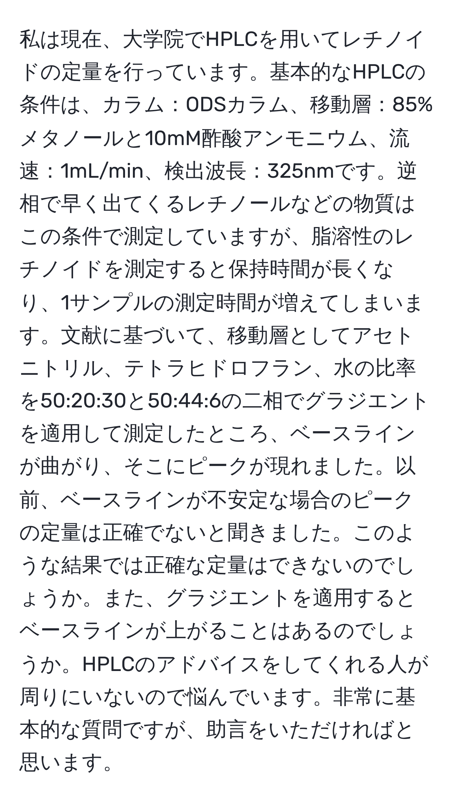 私は現在、大学院でHPLCを用いてレチノイドの定量を行っています。基本的なHPLCの条件は、カラム：ODSカラム、移動層：85%メタノールと10mM酢酸アンモニウム、流速：1mL/min、検出波長：325nmです。逆相で早く出てくるレチノールなどの物質はこの条件で測定していますが、脂溶性のレチノイドを測定すると保持時間が長くなり、1サンプルの測定時間が増えてしまいます。文献に基づいて、移動層としてアセトニトリル、テトラヒドロフラン、水の比率を50:20:30と50:44:6の二相でグラジエントを適用して測定したところ、ベースラインが曲がり、そこにピークが現れました。以前、ベースラインが不安定な場合のピークの定量は正確でないと聞きました。このような結果では正確な定量はできないのでしょうか。また、グラジエントを適用するとベースラインが上がることはあるのでしょうか。HPLCのアドバイスをしてくれる人が周りにいないので悩んでいます。非常に基本的な質問ですが、助言をいただければと思います。