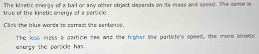 The kinetic energy of a ball or any other object depends on its mass and speed. The same is 
true of the kinetic energy of a particle. 
Click the blue words to correct the sentence. 
The less mass a particle has and the higher the particle's speed, the more kinetic 
energy the particle has.