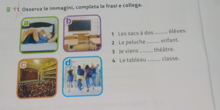 ≡ 11 Osserva le immagini, completa le frasi e collega. 
a 
b 
1 Les sacs à dos _élèves. 
2 Le peluche ......... enfant. 
3 Je viens _théâtre. 
4 Le tableau _classe.