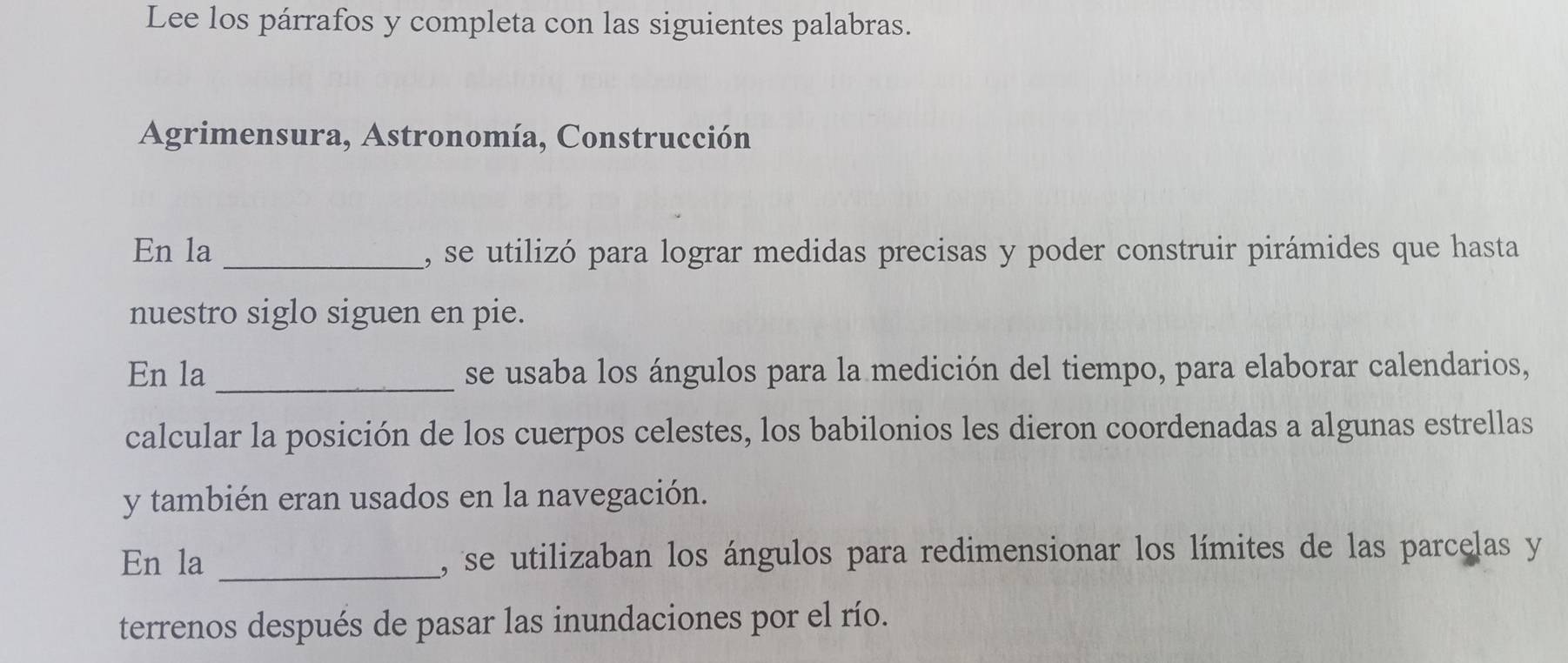 Lee los párrafos y completa con las siguientes palabras. 
Agrimensura, Astronomía, Construcción 
En la _, se utilizó para lograr medidas precisas y poder construir pirámides que hasta 
nuestro siglo siguen en pie. 
En la_ se usaba los ángulos para la medición del tiempo, para elaborar calendarios, 
calcular la posición de los cuerpos celestes, los babilonios les dieron coordenadas a algunas estrellas 
y también eran usados en la navegación. 
En la _, se utilizaban los ángulos para redimensionar los límites de las parcelas y 
terrenos después de pasar las inundaciones por el río.