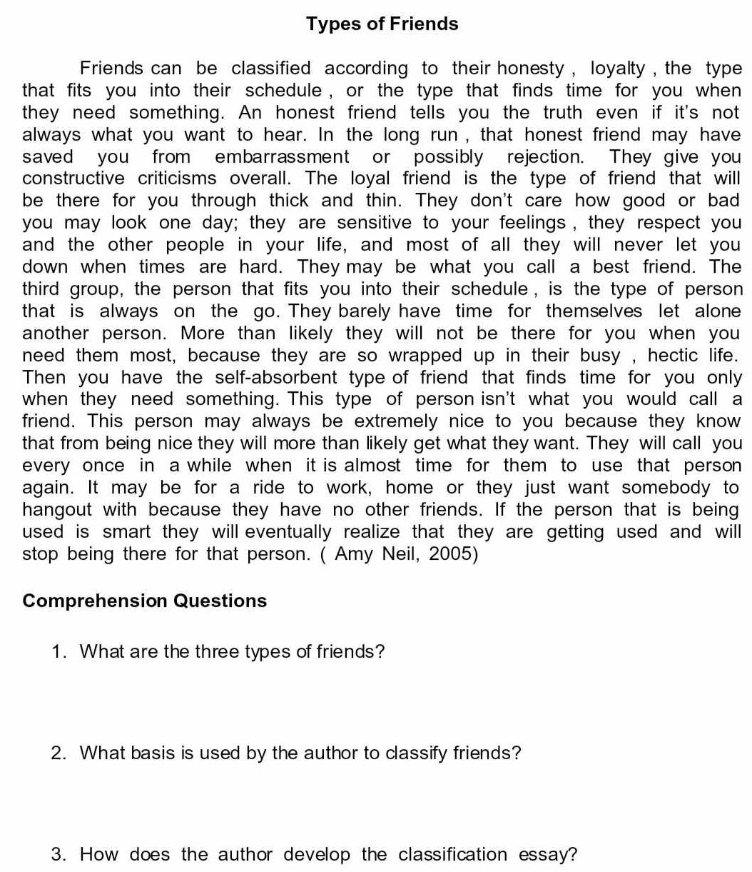 Types of Friends 
Friends can be classified according to their honesty , loyalty , the type 
that fits you into their schedule , or the type that finds time for you when 
they need something. An honest friend tells you the truth even if it's not 
always what you want to hear. In the long run , that honest friend may have 
saved you from embarrassment or possibly rejection. They give you 
constructive criticisms overall. The loyal friend is the type of friend that will 
be there for you through thick and thin. They don't care how good or bad 
you may look one day; they are sensitive to your feelings, they respect you 
and the other people in your life, and most of all they will never let you 
down when times are hard. They may be what you call a best friend. The 
third group, the person that fits you into their schedule, is the type of person 
that is always on the go. They barely have time for themselves let alone 
another person. More than likely they will not be there for you when you 
need them most, because they are so wrapped up in their busy , hectic life. 
Then you have the self-absorbent type of friend that finds time for you only 
when they need something. This type of person isn't what you would call a 
friend. This person may always be extremely nice to you because they know 
that from being nice they will more than likely get what they want. They will call you 
every once in a while when it is almost time for them to use that person 
again. It may be for a ride to work, home or they just want somebody to 
hangout with because they have no other friends. If the person that is being 
used is smart they will eventually realize that they are getting used and will 
stop being there for that person. ( Amy Neil, 2005) 
Comprehension Questions 
1. What are the three types of friends? 
2. What basis is used by the author to classify friends? 
3. How does the author develop the classification essay?