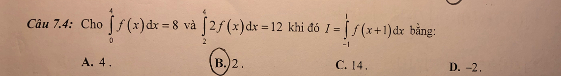 Câu 7.4: Cho ∈tlimits _0^4f(x)dx=8 và ∈tlimits _2^42f(x)dx=12 khi đó I=∈tlimits _(-1)^1f(x+1)dx bằng:
A. 4. B.) 2. C. 14. D. -2.