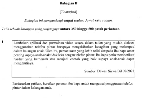 Bahagian B 
[70 markah] 
Bahagian ini mengandungi emput soalan. Jawab satu soalan. 
Tulis sebuah karangan yang panjangnya antara 350 hingga 500 patah perkataan. 
1 Lambakan aplikasi dan permainan video secara dalam talian yang mudah diakses 
menggunakan telefon pintar berupaya mengakibatkan ketagihan yang melampau 
dalam kalangan anak. Olch itu, pemantauan yang lebih teliti daripada ibu bapa amat 
penting supaya anak-anak tidak leka dengan telefon pintar. Ibu bapa perlu memberikan 
nasihat yang berhemah dan menjadi contoh yang baik supaya anak-anak dapat 
mengikutinya. 
Sumber: Dewan Siswa Bil 08/2023 
Berdasarkan petikan, huraikan peranan ibu bapa untuk mengawal penggunaan telefon 
pintar dalam kalangan anak.