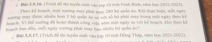 (Trích đề thi tuyển sinh vào lớp 10 tinh Ninh Bình, năm học 2022-2023) 
Theo kế hoạch, một xưởng may phải may 280 bộ quần áo. Khi thực hiện, mỗi ngày 
xưởng may được nhiều hơn 5 bộ quần áo so với số bộ phải may trong một ngày theo kế 
hoạch. Vì thế xưởng đã hoàn thành công việc sớm một ngày so với kế hoạch. Hỏi theo kế 
hoạch ban đầu, mỗi ngày xưởng phải may bao nhiêu bộ quần áo? 
Bài 3.5.17. (Trích đề thi tuyển sinh vào lớp 10 tinh Đồng Tháp, năm học 2021-2022)