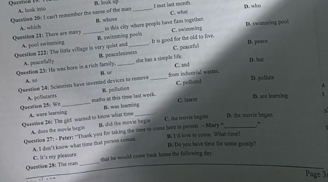 1 B. look up
A. look into
C. what
Question 20: 1 can't remember the name of the man _I met last month. D. who
A. which B. whose
Question 21: There are many _in this city where people have funs together. D. swimming pool
A. pool swimming B. swimming pools C. swimming
D. peace
Question 222: The little village is very quiet and _It is good for the old to live.
A. peacefully B. peacelessness C. peaceful
Question 23: He was born in a rich family, _she has a simple life.
D. but
C. and
A. so B. or
Question 24: Scientists have invented devices to remove _from industrial wastes.
A. pollutants B. pollution C. polluted
D. pollute
L
Question 25: We _maths at this time last week.
A. were learning B. was learning C. learnt
D. are learning
s
Question 26: The girl wanted to know what time _.
A. does the movie begin B. did the movie begin C. the movie begins D. the movie began
Question 27: - Peter: “Thank you for taking the time to come here in person - Mary “_ .”
B. I'd love to come. What time?
D. Do you have time for some gossip?
A. I don’t know what time that person comes.
C. lt's my pleasure
Question 28: The man _that he would come back home the following day.
Page 3