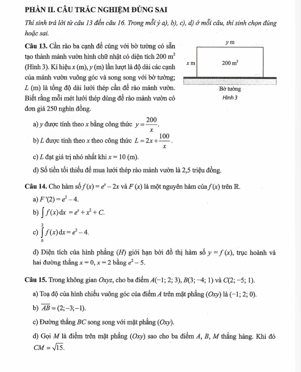 phÀN II. CÂU TRÁC NGHIỆM ĐÚNG SAI
Thí sinh trả lời từ câu 13 đến câu 16. Trong mỗi ý a), b), c), d) ở mỗi câu, thí sinh chọn đúng
hoặc sai.
Câu 13. Cần rào ba cạnh đề cùng với bờ tường có sẵn
tạo thành mảnh vườn hình chữ nhật có diện tích 200m^2
(Hình 3). Kí hiệu x (m), y (m) lần lượt là độ dài các cạnh
của mảnh vườn vuông góc và song song với bờ tường;
L (m) là tồng độ dài lưới thép cần đề rào mảnh vườn.
Biết rằng mỗi mét lưới thép dùng đề rào mảnh vườn có
đơn giá 250 nghìn đồng.
a) y được tính theo x bằng công thức y= 200/x .
b) L được tính theo x theo công thức L=2x+ 100/x .
c) L đạt giá trị nhỏ nhất khi x=10(m).
d) Số tiền tối thiều đề mua lưới thép rào mảnh vườn là 2,5 triệu đồng.
Câu 14. Cho hàm số f(x)=e^x-2x và F(x) là một nguyên hàm của f(x) trên R.
a) F'(2)=e^2-4.
b) ∈t f(x)dx=e^x+x^2+C.
c) ∈tlimits _0^(2f(x)dx=e^2)-4.
d) Diện tích của hình phẳng (H) giới hạn bởi đồ thị hàm số y=f(x) , trục hoành và
hai đường thẳng x=0,x=2bange^2-5.
Câu 15. Trong không gian Oxyz, cho ba điểm A(-1;2;3),B(3;-4;1) và C(2;-5;1).
a) Toạ độ của hình chiếu vuông góc của điểm A trên mặt phẳng (Oxy)la(-1;2;0).
b) overline AB=(2;-3;-1).
c) Đường thẳng BC song song với mặt phẳng ( a (Oxy)
d) Gọi M là điểm trên mặt phẳng (Oxy) sao cho ba điểm A, B, M thẳng hàng. Khi đó
CM=sqrt(15).