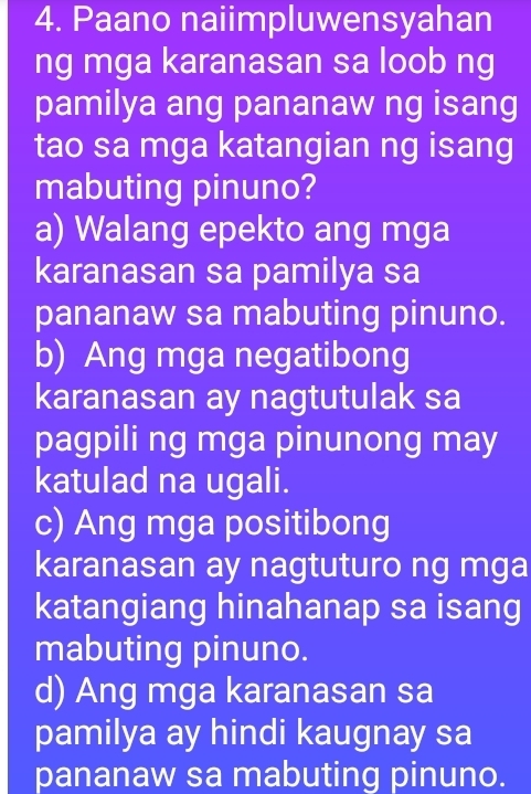 Paano naiimpluwensyahan
ng mga karanasan sa loob ng
pamilya ang pananaw ng isang
tao sa mga katangian ng isang
mabuting pinuno?
a) Walang epekto ang mga
karanasan sa pamilya sa
pananaw sa mabuting pinuno.
b) Ang mga negatibong
karanasan ay nagtutulak sa
pagpili ng mga pinunong may
katulad na ugali.
c) Ang mga positibong
karanasan ay nagtuturo ng mga
katangiang hinahanap sa isang
mabuting pinuno.
d) Ang mga karanasan sa
pamilya ay hindi kaugnay sa
pananaw sa mabuting pinuno.