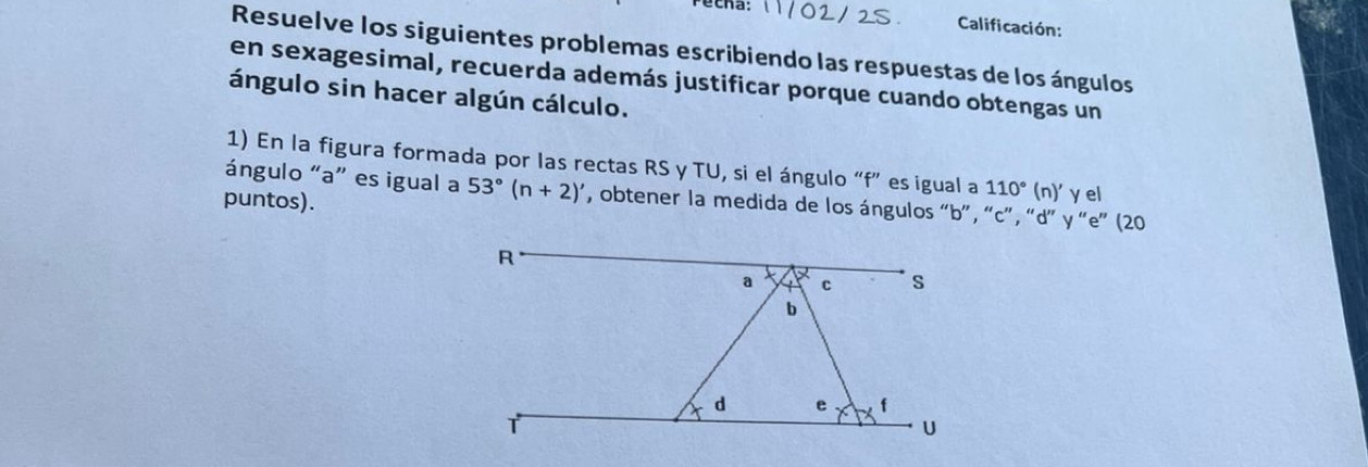 Calificación: 
Resuelve los siguientes problemas escribiendo las respuestas de los ángulos 
en sexagesimal, recuerda además justificar porque cuando obtengas un 
ángulo sin hacer algún cálculo. 
1) En la figura formada por las rectas RS y TU, si el ángulo “ f ” es igual a 110° (n)' γ el 
ángulo “ a ” es igual a 53°(n+2)' , obtener la medida de los ángulos “ b ”, “ c ”, “ d ” y “ e ” (20 
puntos).