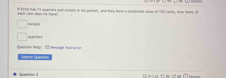 5 9 2 98 Details 
If Erick has 11 quarters and nickels in his pocket, and they have a combined value of 155 cents, how many of 
each coin does he have?
□ nickels
□ quarters 
Question Help: Message instructor 
Submit Question 
Question 2 Ở 0/1 pt ○ 99 Details