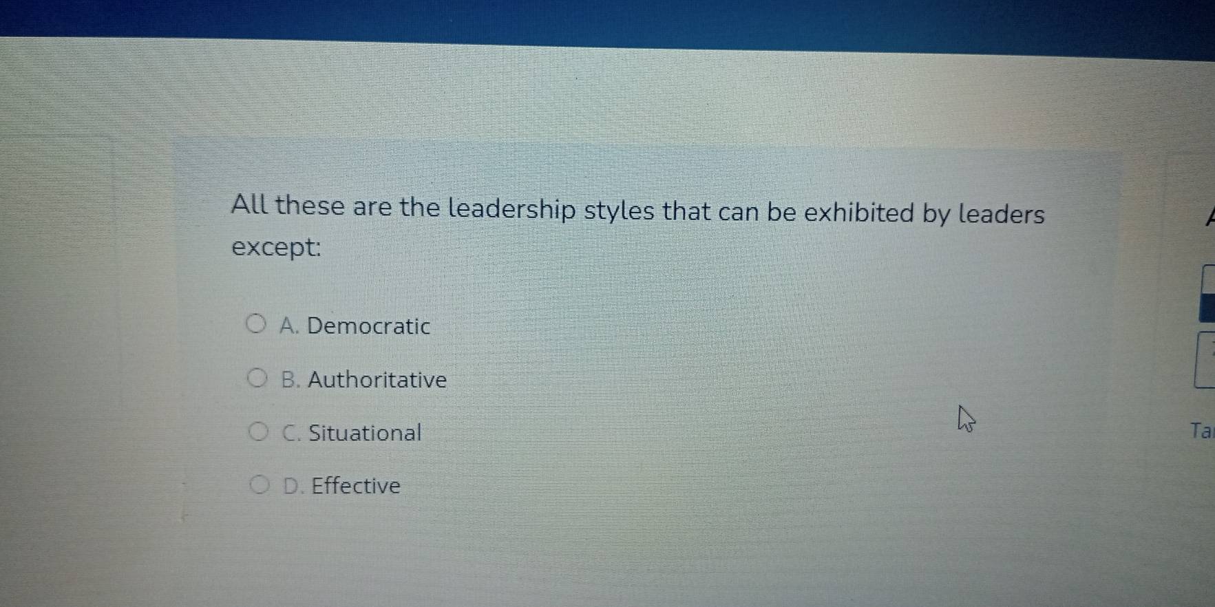 All these are the leadership styles that can be exhibited by leaders
except:
A. Democratic
B. Authoritative
C. Situational Ta
D. Effective