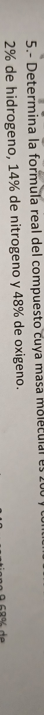 5.- Determina la formula real del compuesto cuya masa moleculal es 200
2% de hidrogeno, 14% de nitrogeno y 48% de oxigeno.