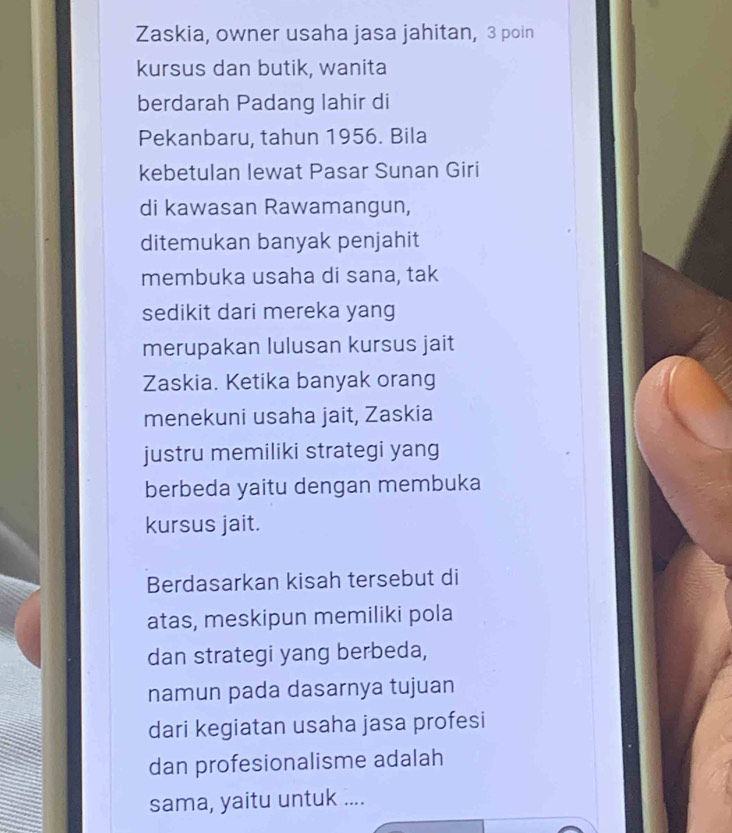 Zaskia, owner usaha jasa jahitan, 3 poin 
kursus dan butik, wanita 
berdarah Padang lahir di 
Pekanbaru, tahun 1956. Bila 
kebetulan lewat Pasar Sunan Giri 
di kawasan Rawamangun, 
ditemukan banyak penjahit 
membuka usaha di sana, tak 
sedikit dari mereka yang 
merupakan lulusan kursus jait 
Zaskia. Ketika banyak orang 
menekuni usaha jait, Zaskia 
justru memiliki strategi yang 
berbeda yaitu dengan membuka 
kursus jait. 
Berdasarkan kisah tersebut di 
atas, meskipun memiliki pola 
dan strategi yang berbeda, 
namun pada dasarnya tujuan 
dari kegiatan usaha jasa profesi 
dan profesionalisme adalah 
sama, yaitu untuk ....