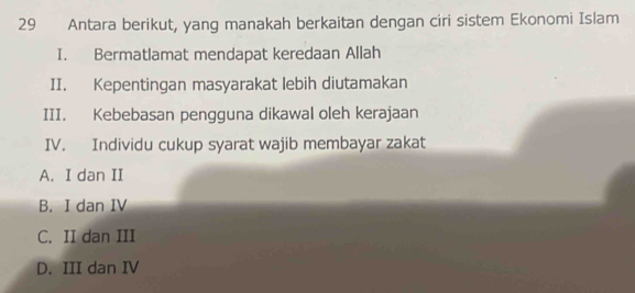 Antara berikut, yang manakah berkaitan dengan ciri sistem Ekonomi Islam
I. Bermatlamat mendapat keredaan Allah
II. Kepentingan masyarakat lebih diutamakan
III. Kebebasan pengguna dikawal oleh kerajaan
IV. Individu cukup syarat wajib membayar zakat
A. I dan II
B. I dan IV
C. II dan III
D. III dan IV