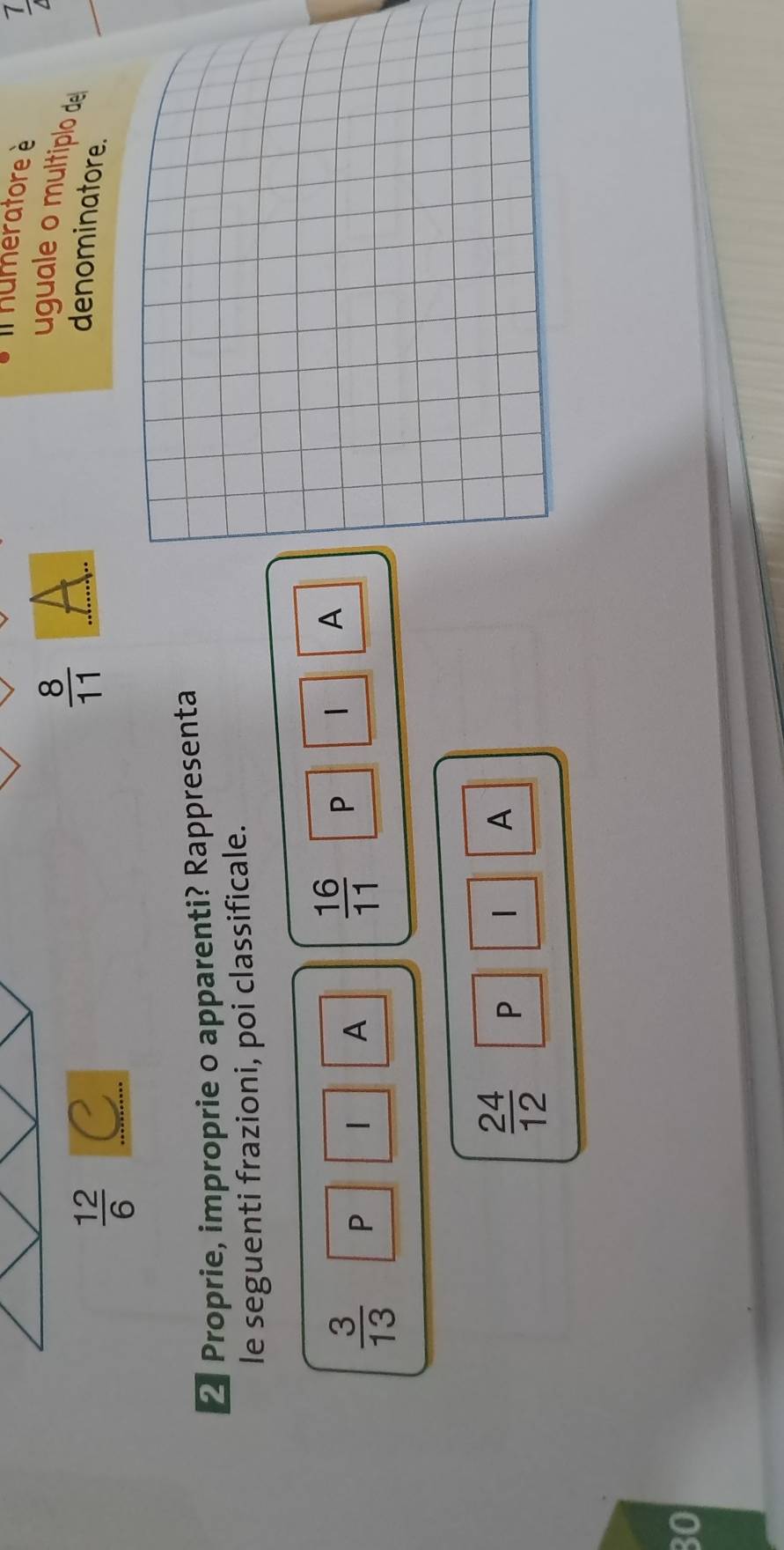 Il humeratore è 
7
 12/6  C 
_  8/11 
uguale o multíplo de 
denominatore. 
2 Proprie, improprie o apparenti? Rappresenta 
le seguenti frazioni, poi classificale.
 3/13  P | A  16/11  P | A
 24/12  P 
A
30