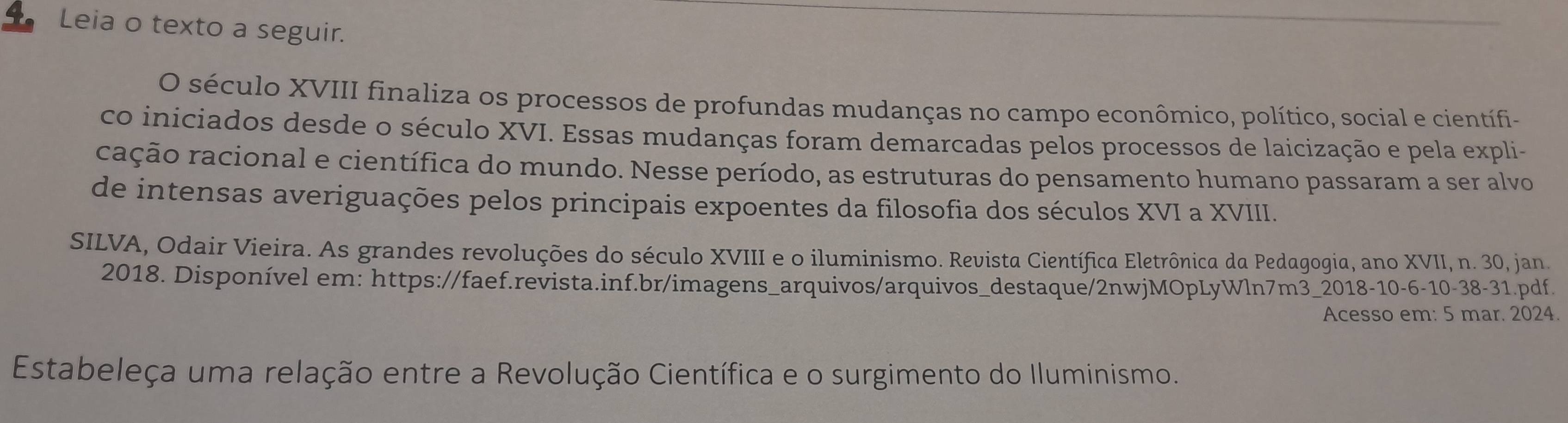 Leia o texto a seguir. 
O século XVIII finaliza os processos de profundas mudanças no campo econômico, político, social e científi- 
co iniciados desde o século XVI. Essas mudanças foram demarcadas pelos processos de laicização e pela expli- 
cação racional e científica do mundo. Nesse período, as estruturas do pensamento humano passaram a ser alvo 
de intensas averiguações pelos principais expoentes da filosofia dos séculos XVI a XVIII. 
SILVA, Odair Vieira. As grandes revoluções do século XVIII e o iluminismo. Revista Científica Eletrônica da Pedagogia, ano XVII, n. 30, jan. 
2018. Disponível em: https://faef.revista.inf.br/imagens_arquivos/arquivos_destaque/2nwjMOpLyWln7m3_2018-10-6-10-38-31.pdf. 
Acesso em: 5 mar. 2024. 
Estabeleça uma relação entre a Revolução Científica e o surgimento do Iluminismo.