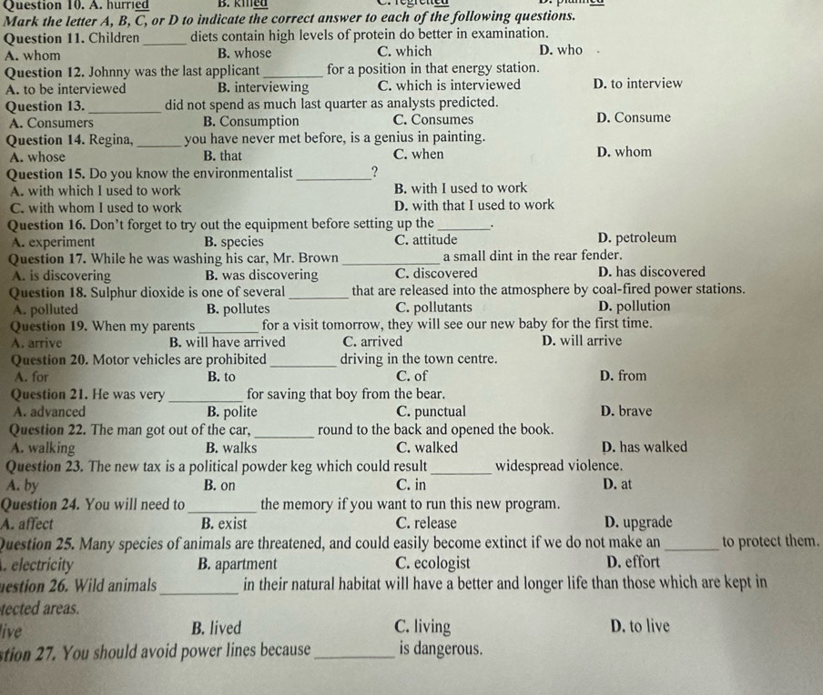 A. hurried B. kined C. régreted
Mark the letter A, B, C, or D to indicate the correct answer to each of the following questions.
Question 11. Children _diets contain high levels of protein do better in examination.
A. whom B. whose C. which D. who .
Question 12. Johnny was the last applicant_ for a position in that energy station.
A. to be interviewed B. interviewing C. which is interviewed D. to interview
Question 13. _did not spend as much last quarter as analysts predicted.
A. Consumers B. Consumption C. Consumes D. Consume
Question 14. Regina, _you have never met before, is a genius in painting.
A. whose B. that C. when D. whom
Question 15. Do you know the environmentalist _?
A. with which I used to work B. with I used to work
C. with whom I used to work D. with that I used to work
Question 16. Don’t forget to try out the equipment before setting up the_ .
A. experiment B. species C. attitude D. petroleum
Question 17. While he was washing his car, Mr. Brown _a small dint in the rear fender.
A. is discovering B. was discovering C. discovered D. has discovered
Question 18. Sulphur dioxide is one of several _that are released into the atmosphere by coal-fired power stations.
A. polluted B. pollutes C. pollutants D. pollution
Question 19. When my parents _for a visit tomorrow, they will see our new baby for the first time.
A. arrive B. will have arrived C. arrived D. will arrive
Question 20. Motor vehicles are prohibited _driving in the town centre.
A. for B. to C. of D. from
Question 21. He was very _for saving that boy from the bear.
A. advanced B. polite C. punctual D. brave
Question 22. The man got out of the car, _round to the back and opened the book.
A. walking B. walks C. walked D. has walked
Question 23. The new tax is a political powder keg which could result _widespread violence.
A. by B. on C. in D. at
Question 24. You will need to_ the memory if you want to run this new program.
A. affect B. exist C. release D. upgrade
Question 25. Many species of animals are threatened, and could easily become extinct if we do not make an_ to protect them.
. electricity B. apartment C. ecologist D. effort
uestion 26. Wild animals_ in their natural habitat will have a better and longer life than those which are kept in
tected areas.
live B. lived C. living D. to live
stion 27. You should avoid power lines because_ is dangerous.