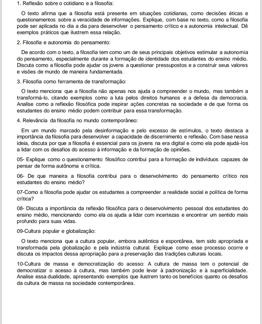 Reflexão sobre o cotidiano e a filosofia:
O texto afirma que a filosofia está presente em situações cotidianas, como decisões éticas e
questionamentos sobre a veracidade de informações. Explique, com base no texto, como a filosofia
pode ser aplicada no dia a dia para desenvolver o pensamento crítico e a autonomia intelectual. Dê
exemplos práticos que ilustrem essa relação.
2. Filosofia e autonomia do pensamento:
De acordo com o texto, a filosofia tem como um de seus principais objetivos estimular a autonomia
do pensamento, especialmente durante a formação de identidade dos estudantes do ensino médio.
Discuta como a filosofia pode ajudar os jovens a questionar pressupostos e a construir seus valores
e visões de mundo de maneira fundamentada.
3. Filosofia como ferramenta de transformação:
O texto menciona que a filosofia não apenas nos ajuda a compreender o mundo, mas também a
transformá-lo, citando exemplos como a luta pelos direitos humanos e a defesa da democracia.
Analise como a reflexão filosófica pode inspirar ações concretas na sociedade e de que forma os
estudantes do ensino médio podem contribuir para essa transformação.
4. Relevância da filosofia no mundo contemporâneo:
Em um mundo marcado pela desinformação e pelo excesso de estímulos, o texto destaca a
importância da filosofia para desenvolver a capacidade de discernimento e reflexão. Com base nessa
ideia, discuta por que a filosofia é essencial para os jovens na era digital e como ela pode ajudá-los
a lidar com os desafios do acesso à informação e da formação de opiniões.
05- Explique como o questionamento filosófico contribui para a formação de indivíduos capazes de
pensar de forma autônoma e crítica.
06- De que maneira a filosofia contribui para o desenvolvimento do pensamento crítico nos
estudantes do ensino médio?
07-Como a filosofia pode ajudar os estudantes a compreender a realidade social e política de forma
crítica?
08- Discuta a importância da reflexão filosófica para o desenvolvimento pessoal dos estudantes do
ensino médio, mencionando como ela os ajuda a lidar com incertezas e encontrar um sentido mais
profundo para suas vidas.
09-Cultura popular e globalização:
O texto menciona que a cultura popular, embora autêntica e espontânea, tem sido apropriada e
transformada pela globalização e pela indústria cultural. Explique como esse processo ocorre e
discuta os impactos dessa apropriação para a preservação das tradições culturais locais.
10-Cultura de massa e democratização do acesso: A cultura de massa tem o potencial de
democratizar o acesso à cultura, mas também pode levar à padronização e à superficialidade.
Analise essa dualidade, apresentando exemplos que ilustrem tanto os benefícios quanto os desafios
da cultura de massa na sociedade contemporânea.