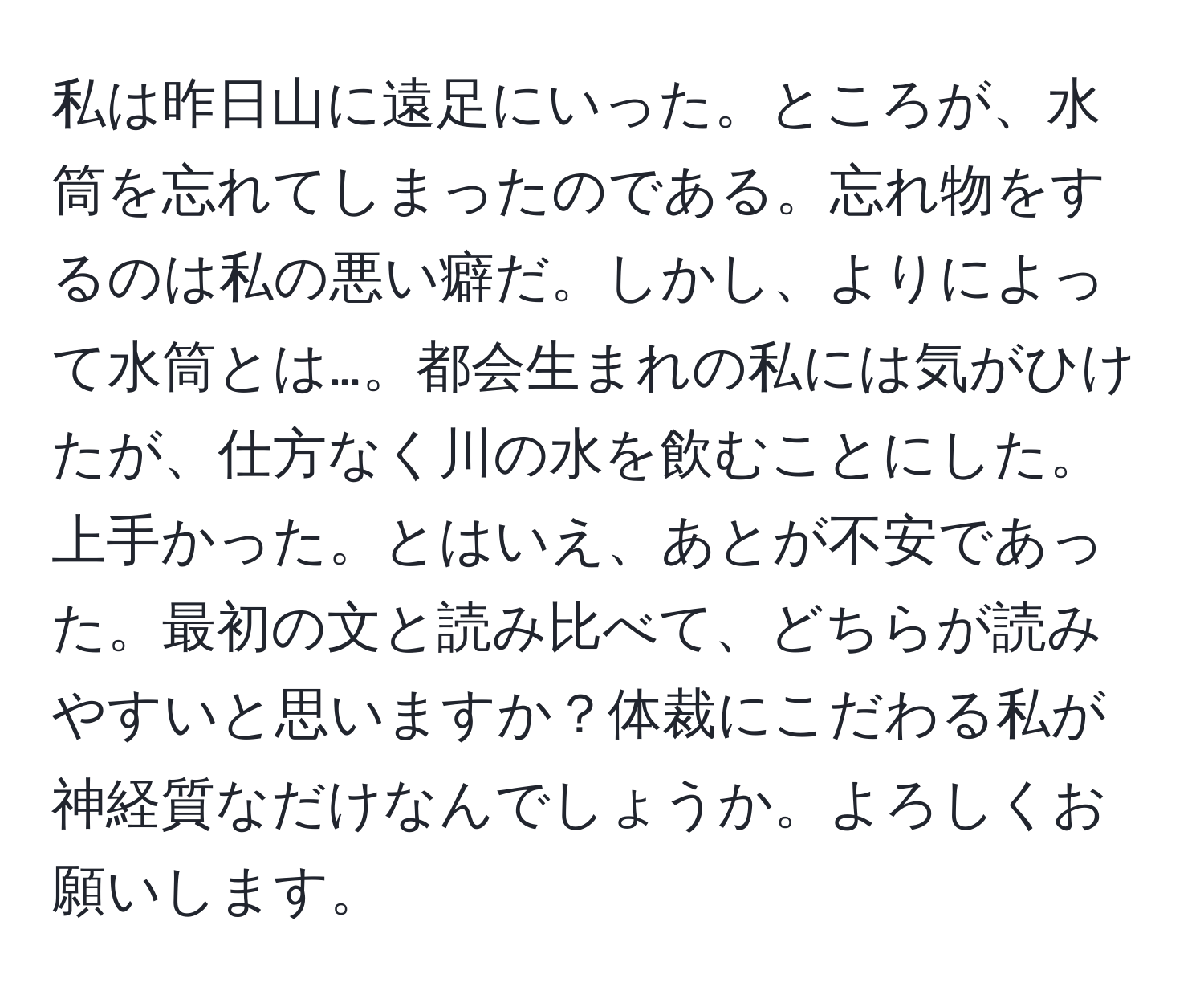 私は昨日山に遠足にいった。ところが、水筒を忘れてしまったのである。忘れ物をするのは私の悪い癖だ。しかし、よりによって水筒とは…。都会生まれの私には気がひけたが、仕方なく川の水を飲むことにした。上手かった。とはいえ、あとが不安であった。最初の文と読み比べて、どちらが読みやすいと思いますか？体裁にこだわる私が神経質なだけなんでしょうか。よろしくお願いします。