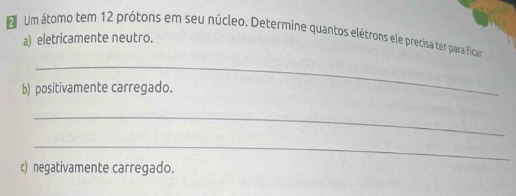 Um átomo tem 12 prótons em seu núcleo. Determine quantos elétrons ele precisa ter para ficar 
a) eletricamente neutro. 
_ 
b) positivamente carregado. 
_ 
_ 
c) negativamente carregado.