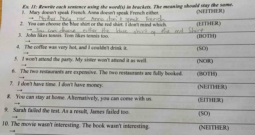 Ex. 11: Rewrite each sentence using the word(s) in brackets. The meaning should stay the same. 
1. Mary doesn't speak French. Anna doesn't speak French either. (NEITHER) 
_ 
→ 
_ 
2. You can choose the blue shirt or the red shirt. I don't mind which. (EITHER) 
_ 
3. John likes tennis. Tom likes tennis too. (BOTH) 
_ 
4. The coffee was very hot, and I couldn't drink it. (SO) 
_ 
5. I won't attend the party. My sister won't attend it as well. (NOR) 
_ 
6. The two restaurants are expensive. The two restaurants are fully booked. _(BOTH)_ 
_ 
7. I don't have time. I don't have money. _(NEITHER) 
_ 
8. You can stay at home. Alternatively, you can come with us. _(EITHER) 
_ 
_ 
9. Sarah failed the test. As a result, James failed too. 
_ 
(SO) 
10. The movie wasn't interesting. The book wasn't interesting. _(NEITHER) 
_